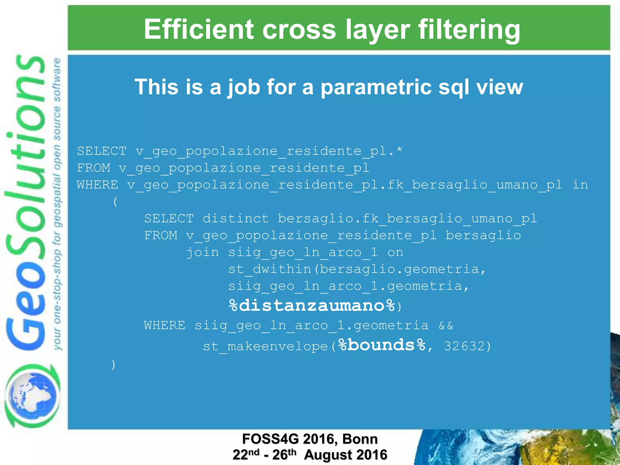 Efficient cross layer filtering SELECT v_geo_popolazione_residente_pl.* FROM v_geo_popolazione_residente_pl WHERE v_geo_popolazione_residente_pl.fk_bersaglio_umano_pl in ( SELECT distinct bersaglio.fk_bersaglio_umano_pl FROM v_geo_popolazione_residente_pl bersaglio join siig_geo_ln_arco_1 on st_dwithin(bersaglio.geometria, siig_geo_ln_arco_1.geometria, %distanzaumano%) WHERE siig_geo_ln_arco_1.geometria && st_makeenvelope(%bounds%, 32632) ) This is a job for a parametric sql view FOSS4G 2016, Bonn 22nd - 26th August 2016 