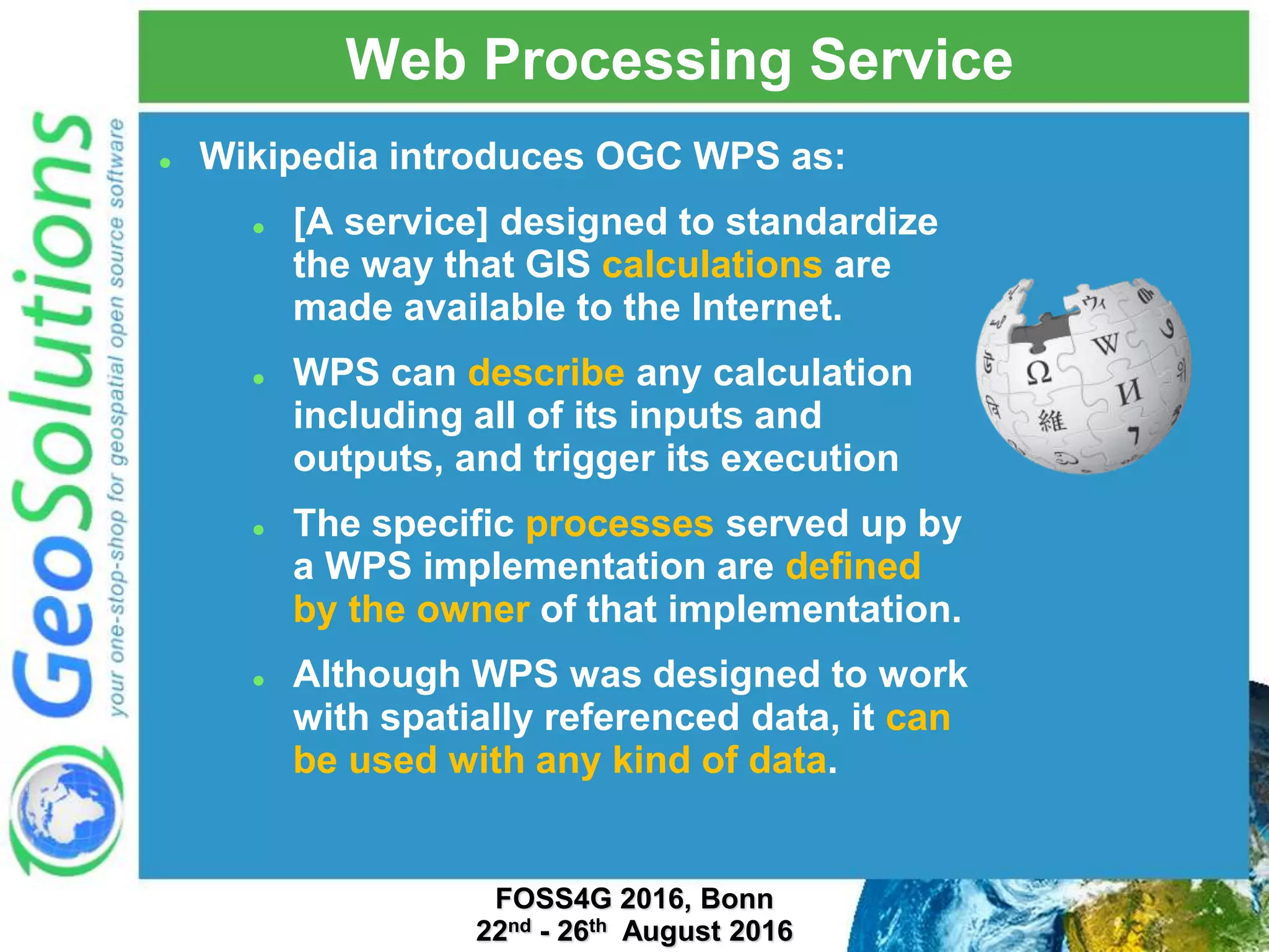 Web Processing Service  Wikipedia introduces OGC WPS as:  [A service] designed to standardize the way that GIS calculations are made available to the Internet.  WPS can describe any calculation including all of its inputs and outputs, and trigger its execution  The specific processes served up by a WPS implementation are defined by the owner of that implementation.  Although WPS was designed to work with spatially referenced data, it can be used with any kind of data. FOSS4G 2016, Bonn 22nd - 26th August 2016 