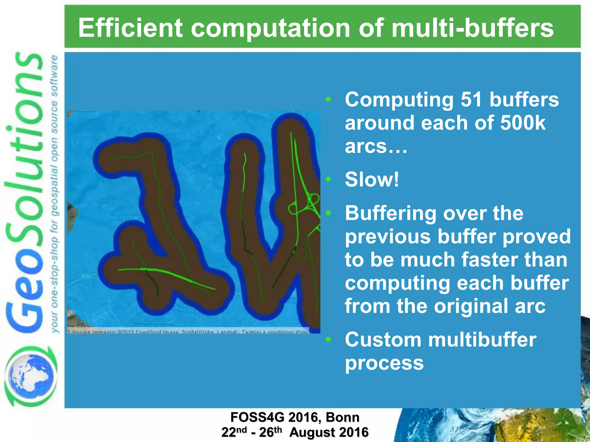 Efficient computation of multi-buffers • Computing 51 buffers around each of 500k arcs… • Slow! • Buffering over the previous buffer proved to be much faster than computing each buffer from the original arc • Custom multibuffer process FOSS4G 2016, Bonn 22nd - 26th August 2016 