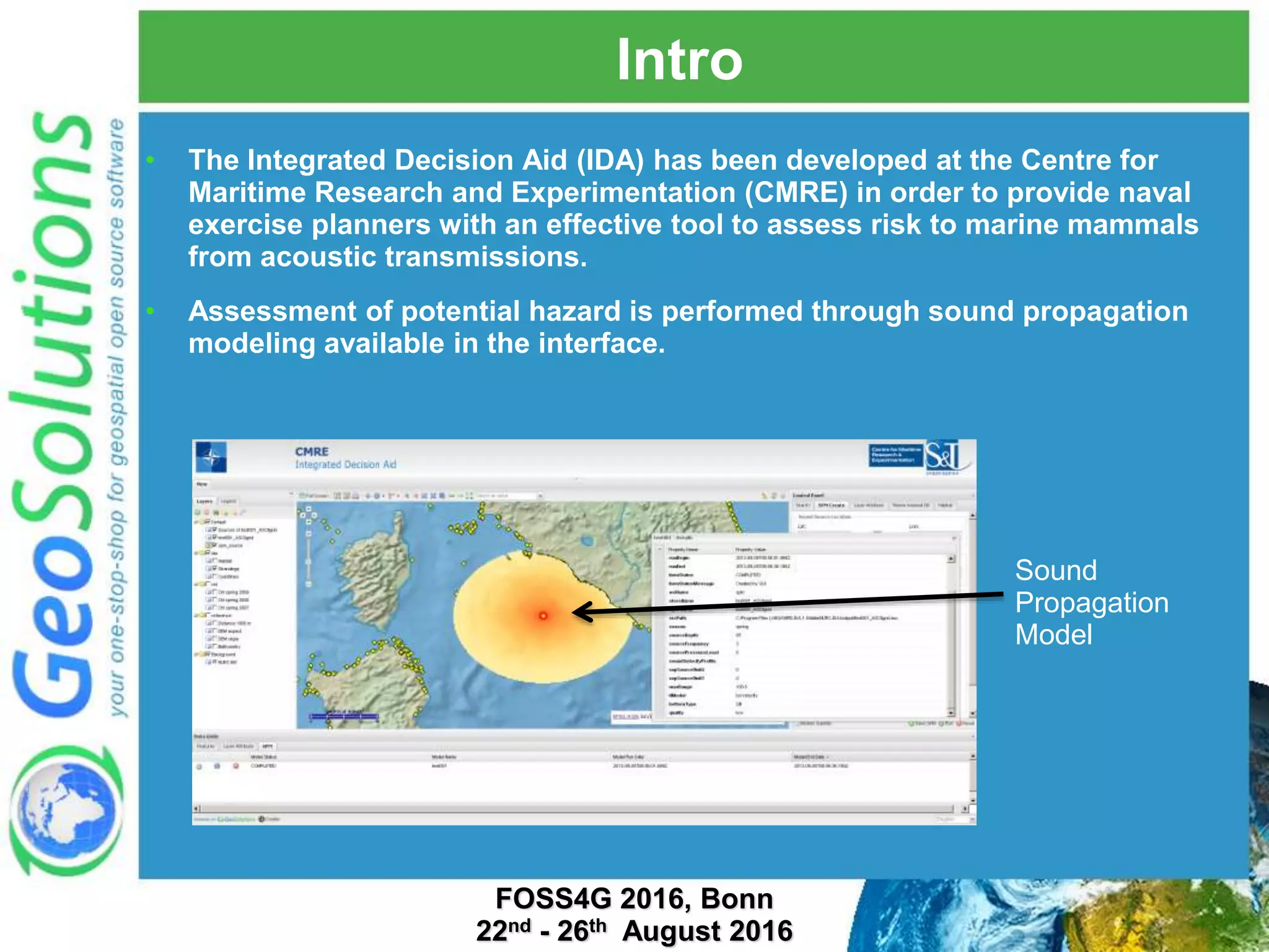 Intro • The Integrated Decision Aid (IDA) has been developed at the Centre for Maritime Research and Experimentation (CMRE) in order to provide naval exercise planners with an effective tool to assess risk to marine mammals from acoustic transmissions. • Assessment of potential hazard is performed through sound propagation modeling available in the interface. Sound Propagation Model FOSS4G 2016, Bonn 22nd - 26th August 2016 