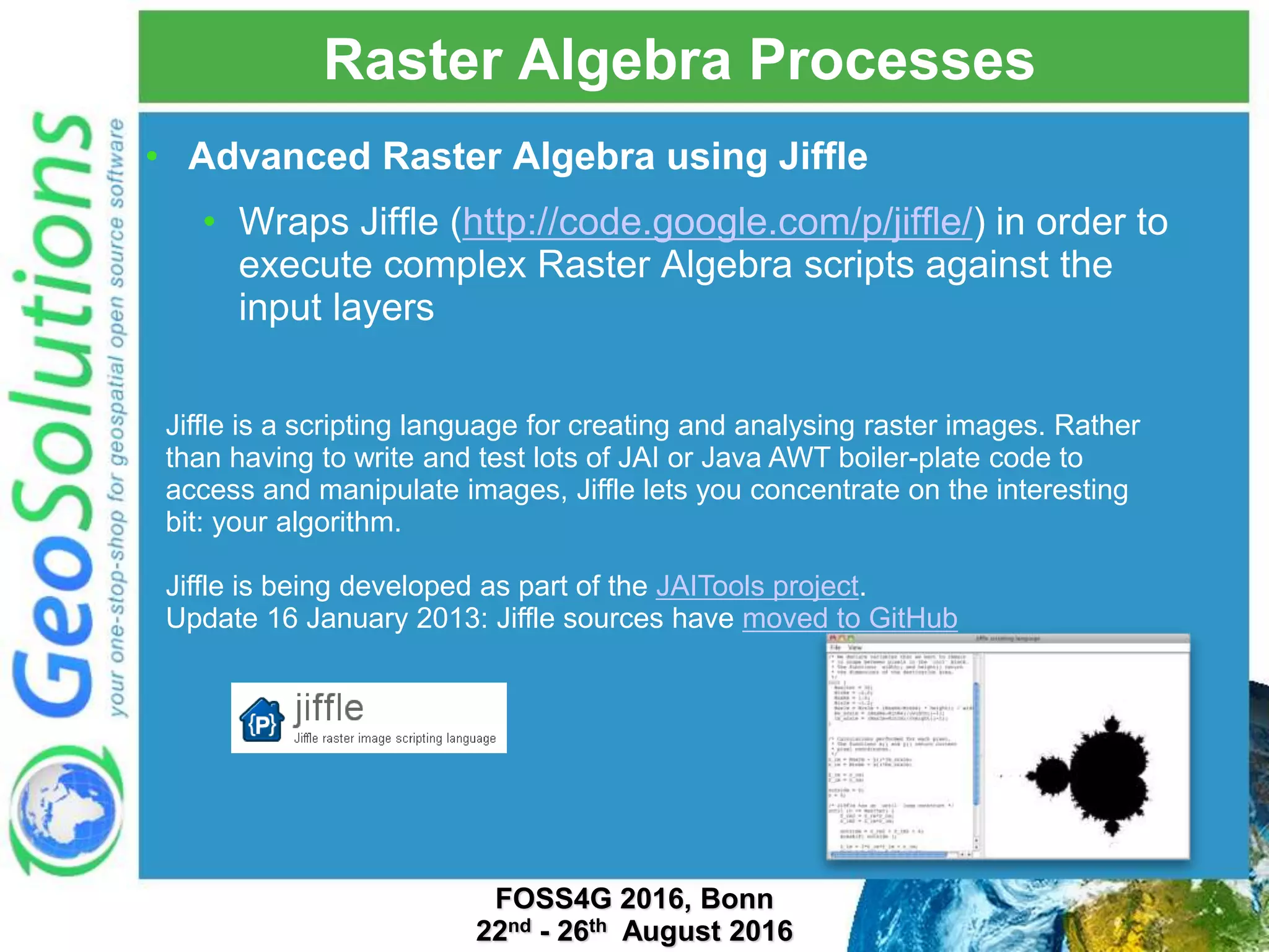 Raster Algebra Processes • Advanced Raster Algebra using Jiffle • Wraps Jiffle (http://code.google.com/p/jiffle/) in order to execute complex Raster Algebra scripts against the input layers Jiffle is a scripting language for creating and analysing raster images. Rather than having to write and test lots of JAI or Java AWT boiler-plate code to access and manipulate images, Jiffle lets you concentrate on the interesting bit: your algorithm. Jiffle is being developed as part of the JAITools project. Update 16 January 2013: Jiffle sources have moved to GitHub FOSS4G 2016, Bonn 22nd - 26th August 2016 