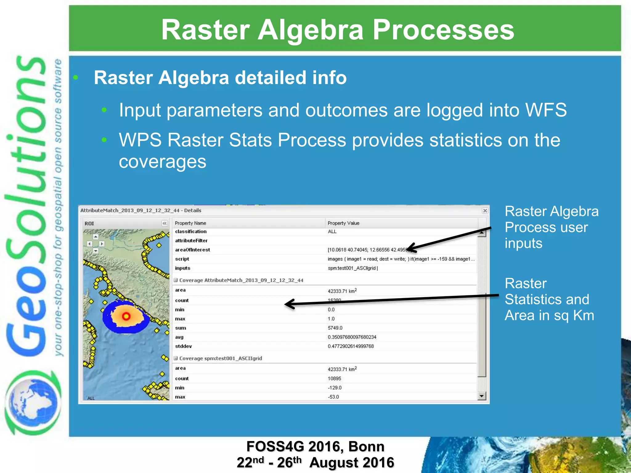 Raster Algebra Processes • Raster Algebra detailed info • Input parameters and outcomes are logged into WFS • WPS Raster Stats Process provides statistics on the coverages Raster Statistics and Area in sq Km Raster Algebra Process user inputs FOSS4G 2016, Bonn 22nd - 26th August 2016 