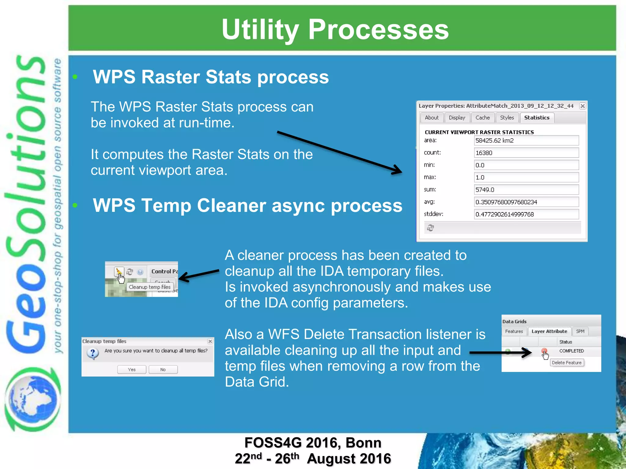 Utility Processes • WPS Raster Stats process • WPS Temp Cleaner async process The WPS Raster Stats process can be invoked at run-time. It computes the Raster Stats on the current viewport area. A cleaner process has been created to cleanup all the IDA temporary files. Is invoked asynchronously and makes use of the IDA config parameters. Also a WFS Delete Transaction listener is available cleaning up all the input and temp files when removing a row from the Data Grid. FOSS4G 2016, Bonn 22nd - 26th August 2016 