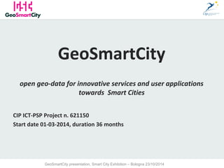 1 
GeoSmartCity 
open geo-data for innovative services and user applications 
towards Smart Cities 
CIP ICT-PSP Project n. 621150 
Start date 01-03-2014, duration 36 months 
GeoSmartCity presentation, Smart City Exhibition – Bologna 23/10/2014 
 