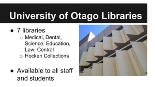 University of Otago Libraries 
● 7 libraries 
o Medical, Dental, 
Science, Education, 
Law, Central 
o Hocken Collections 
● Available to all staff 
and students 
 