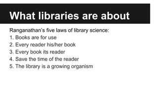What libraries are about 
Ranganathan’s five laws of library science: 
1. Books are for use 
2. Every reader his/her book 
3. Every book its reader 
4. Save the time of the reader 
5. The library is a growing organism 
 