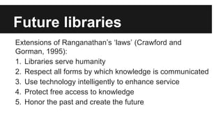 Future libraries 
Extensions of Ranganathan’s ‘laws’ (Crawford and 
Gorman, 1995): 
1. Libraries serve humanity 
2. Respect all forms by which knowledge is communicated 
3. Use technology intelligently to enhance service 
4. Protect free access to knowledge 
5. Honor the past and create the future 
 
