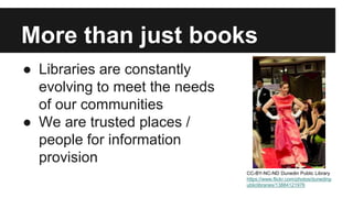 More than just books 
● Libraries are constantly 
evolving to meet the needs 
of our communities 
● We are trusted places / 
people for information 
provision 
CC-BY-NC-ND Dunedin Public Library 
https://www.flickr.com/photos/dunedinp 
ubliclibraries/13884121976 
 