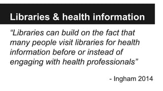 Libraries & health information 
“Libraries can build on the fact that 
many people visit libraries for health 
information before or instead of 
engaging with health professionals” 
- Ingham 2014 
 