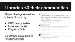Libraries <3 their communities 
Places of refuge & services 
in times of crisis, eg: 
● CHCH earthquakes 
● Hurricane Sandy 
● Ferguson Riots 
So libraries are a good fit 
for BOP schemes 
 