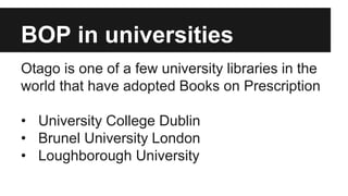 BOP in universities 
Otago is one of a few university libraries in the 
world that have adopted Books on Prescription 
• University College Dublin 
• Brunel University London 
• Loughborough University 
 