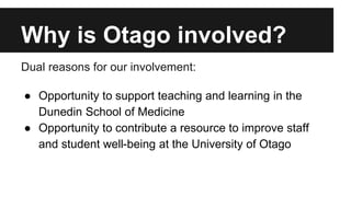 Why is Otago involved? 
Dual reasons for our involvement: 
● Opportunity to support teaching and learning in the 
Dunedin School of Medicine 
● Opportunity to contribute a resource to improve staff 
and student well-being at the University of Otago 
 