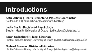 Introductions 
Katie Jahnke | Health Promoter & Projects Coordinator 
Southern PHO | Katie.Jahnke@southernpho.health.nz 
Jodie Black | Registered Psychologist 
Student Health, University of Otago | jodie.black@otago.ac.nz 
Sarah Gallagher | Subject Librarian 
Health Sciences Library, University of Otago | sarah.gallagher@otago.ac.nz 
Richard German | Divisional Librarian 
Health Sciences Library, University of Otago | richard.german@otago.ac.nz 
 