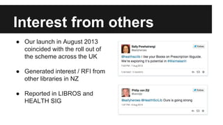 Interest from others 
● Our launch in August 2013 
coincided with the roll out of 
the scheme across the UK 
● Generated interest / RFI from 
other libraries in NZ 
● Reported in LIBROS and 
HEALTH SIG 
 