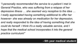 “I personally recommended the service to a patient I met in 
General Practice, who was suffering from a relapse of her 
depressive illness … she seemed very receptive to the idea … 
I really appreciated having something additional to offer her 
however- she was already on medication for her depression, 
and really responded to the idea of having something that she 
could do herself. I think it's a really valuable service, and I 
hope that the medical school incorporates it into the general 
practice curriculum!” 
- 6th year medical student 
 