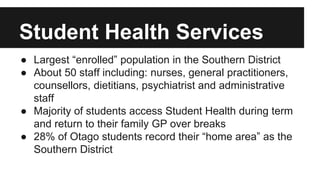 Student Health Services 
● Largest “enrolled” population in the Southern District 
● About 50 staff including: nurses, general practitioners, 
counsellors, dietitians, psychiatrist and administrative 
staff 
● Majority of students access Student Health during term 
and return to their family GP over breaks 
● 28% of Otago students record their “home area” as the 
Southern District 
 