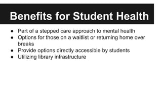 Benefits for Student Health 
● Part of a stepped care approach to mental health 
● Options for those on a waitlist or returning home over 
breaks 
● Provide options directly accessible by students 
● Utilizing library infrastructure 
 