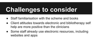 Challenges to consider 
● Staff familiarisation with the scheme and books 
● Client attitudes towards electronic and bibliotherapy self 
help are more positive than the clinicians 
● Some staff already use electronic resources, including 
websites and apps 
 