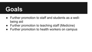Goals 
● Further promotion to staff and students as a well-being 
aid 
● Further promotion to teaching staff (Medicine) 
● Further promotion to health workers on campus 
 