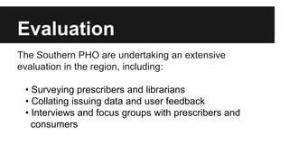 Evaluation 
The Southern PHO are undertaking an extensive 
evaluation in the region, including: 
• Surveying prescribers and librarians 
• Collating issuing data and user feedback 
• Interviews and focus groups with prescribers and 
consumers 
 