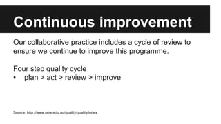 Continuous improvement 
Our collaborative practice includes a cycle of review to 
ensure we continue to improve this programme. 
Four step quality cycle 
• plan > act > review > improve 
Source: http://www.uow.edu.au/quality/quality/index 
 