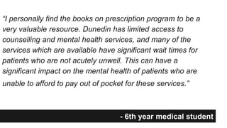 “I personally find the books on prescription program to be a 
very valuable resource. Dunedin has limited access to 
counselling and mental health services, and many of the 
services which are available have significant wait times for 
patients who are not acutely unwell. This can have a 
significant impact on the mental health of patients who are 
unable to afford to pay out of pocket for these services.” 
- 6th year medical student 
 