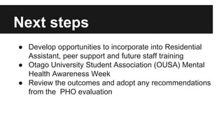 Next steps 
● Develop opportunities to incorporate into Residential 
Assistant, peer support and future staff training 
● Otago University Student Association (OUSA) Mental 
Health Awareness Week 
● Review the outcomes and adopt any recommendations 
from the PHO evaluation 
 