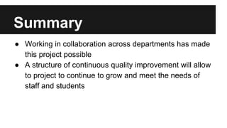 Summary 
● Working in collaboration across departments has made 
this project possible 
● A structure of continuous quality improvement will allow 
to project to continue to grow and meet the needs of 
staff and students 
 