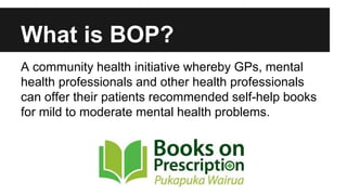 What is BOP? 
A community health initiative whereby GPs, mental 
health professionals and other health professionals 
can offer their patients recommended self-help books 
for mild to moderate mental health problems. 
 