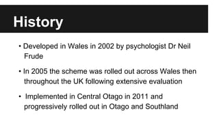 History 
• Developed in Wales in 2002 by psychologist Dr Neil 
Frude 
• In 2005 the scheme was rolled out across Wales then 
throughout the UK following extensive evaluation 
• Implemented in Central Otago in 2011 and 
progressively rolled out in Otago and Southland 
 