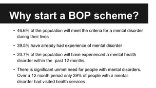 Why start a BOP scheme? 
• 46.6% of the population will meet the criteria for a mental disorder 
during their lives 
• 39.5% have already had experience of mental disorder 
• 20.7% of the population will have experienced a mental health 
disorder within the past 12 months 
• There is significant unmet need for people with mental disorders. 
Over a 12 month period only 39% of people with a mental 
disorder had visited health services 
 
