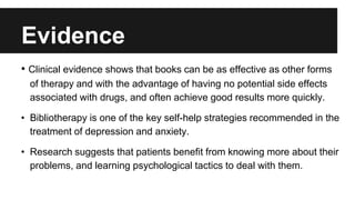 Evidence 
• Clinical evidence shows that books can be as effective as other forms 
of therapy and with the advantage of having no potential side effects 
associated with drugs, and often achieve good results more quickly. 
• Bibliotherapy is one of the key self-help strategies recommended in the 
treatment of depression and anxiety. 
• Research suggests that patients benefit from knowing more about their 
problems, and learning psychological tactics to deal with them. 
 