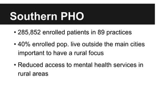 Southern PHO 
• 285,852 enrolled patients in 89 practices 
• 40% enrolled pop. live outside the main cities 
important to have a rural focus 
• Reduced access to mental health services in 
rural areas 
 