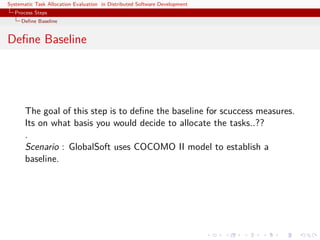 Systematic Task Allocation Evaluation in Distributed Software Development
  Process Steps
     Deﬁne Baseline


Deﬁne Baseline




       The goal of this step is to deﬁne the baseline for scuccess measures.
       Its on what basis you would decide to allocate the tasks..??
       .
       Scenario : GlobalSoft uses COCOMO II model to establish a
       baseline.
 