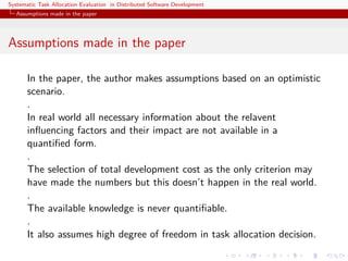 Systematic Task Allocation Evaluation in Distributed Software Development
  Assumptions made in the paper




Assumptions made in the paper

       In the paper, the author makes assumptions based on an optimistic
       scenario.
       .
       In real world all necessary information about the relavent
       inﬂuencing factors and their impact are not available in a
       quantiﬁed form.
       .
       The selection of total development cost as the only criterion may
       have made the numbers but this doesn’t happen in the real world.
       .
       The available knowledge is never quantiﬁable.
       .
       It also assumes high degree of freedom in task allocation decision.
 