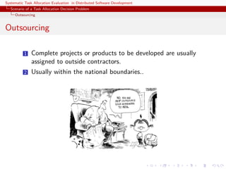 Systematic Task Allocation Evaluation in Distributed Software Development
  Scenario of a Task Allocation Decision Problem
     Outsourcing


Outsourcing

          1   Complete projects or products to be developed are usually
              assigned to outside contractors.
          2   Usually within the national boundaries..
 