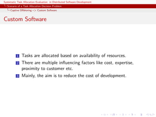 Systematic Task Allocation Evaluation in Distributed Software Development
  Scenario of a Task Allocation Decision Problem
     Captive Oﬀshoring –> Custom Software


Custom Software




          1   Tasks are allocated based on availability of resources.
          2   There are multiple inﬂuencing factors like cost, expertise,
              proximity to customer etc.
          3   Mainly, the aim is to reduce the cost of development.
 