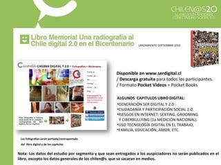 ALGUNOS  CAPITULOS LIBRO DIGITAL: GENERACIÓN SER DIGITAL Y 2.0 CIUDADANÍA Y PARTICIPACIÓN SOCIAL 2.0. RIESGOS EN INTERNET: SEXTING, GROOMING  Y CIBERBULLYING (1a MEDICIÓN NACIONAL). USO TECNOLOGÍA DIGITAL EN EL TRABAJO,  FAMILIA, EDUCACIÓN, AMOR, ETC. Las fotografías serán portada/contraportada  del  libro digital y de los capítulos   Disponible en www.serdigital.cl   /  Descarga gratuita  para todos los participantes. / Formato  Pocket Videos  + Pocket Books LANZAMIENTO SEPTIEMBRE 2010 Nota: Los datos del estudio por segmento y que sean entregados a los auspiciadores no serán publicados en el libro, excepto los datos generales de los chilen@s  que se sacaran en medios. 
