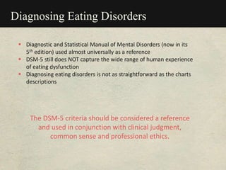 Diagnosing Eating Disorders
 Diagnostic and Statistical Manual of Mental Disorders (now in its
5th edition) used almost universally as a reference
 DSM-5 still does NOT capture the wide range of human experience
of eating dysfunction
 Diagnosing eating disorders is not as straightforward as the charts
descriptions
The DSM-5 criteria should be considered a reference
and used in conjunction with clinical judgment,
common sense and professional ethics.
 