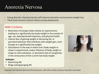 Anorexia Nervosa
DSM-5 Criteria
 Restriction of energy intake relative to requirements
leading to a significantly low body weight in the context of
age, sex, developmental trajectory, and physical health.
 Intense fear of gaining weight or becoming fat, or
persistent behavior that interferes with weight gain, even
though at a significantly low weight.
 Disturbance in the way in which one's body weight or
shape is experienced, undue influence of body weight or
shape on self-evaluation, or persistent lack of recognition
in the seriousness of the current low body weight
Subtypes
 Restricting AN
 Binge-eating/purging AN
• Eating disorder characterized by self-induced starvation and excessive weight loss.
• Third most common chronic illness among adolescents
Diagnostic and Statistical Manual of Mental Disorders, Fifth Edition (2013). American Psychiatric Association.
 