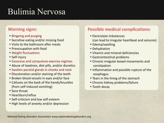 Warning signs:
 Bingeing and purging
 Secretive eating and/or missing food
 Visits to the bathroom after meals
 Preoccupation with food
 Weight fluctuations
 Self-injury
 Excessive and compulsive exercise regimes
 Abuse of laxatives, diet pills, and/or diuretics
 Swollen parotid glands in cheeks and neck
 Discoloration and/or staining of the teeth
 Broken blood vessels in eyes and/or face
 Calluses on the back of the hands/knuckles
(from self-induced vomiting)
 Sore throat
 Heartburn/reflux
 Self-criticism and low self-esteem
 High levels of anxiety and/or depression
Bulimia Nervosa
Possible medical complications:
 Electrolyte imbalances
(can lead to irregular heartbeat and seizures)
 Edema/swelling
 Dehydration
 Vitamin and mineral deficiencies
 Gastrointestinal problems
 Chronic irregular bowel movements and
constipation
 Inflammation and possible rupture of the
esophagus
 Tears in the lining of the stomach
 Chronic kidney problems/failure
 Tooth decay
National Eating Disorders Association www.nationaleatingdisorders.org
 
