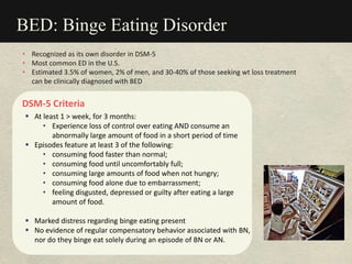 BED: Binge Eating Disorder
DSM-5 Criteria
 At least 1 > week, for 3 months:
• Experience loss of control over eating AND consume an
abnormally large amount of food in a short period of time
 Episodes feature at least 3 of the following:
• consuming food faster than normal;
• consuming food until uncomfortably full;
• consuming large amounts of food when not hungry;
• consuming food alone due to embarrassment;
• feeling disgusted, depressed or guilty after eating a large
amount of food.
 Marked distress regarding binge eating present
 No evidence of regular compensatory behavior associated with BN,
nor do they binge eat solely during an episode of BN or AN.
• Recognized as its own disorder in DSM-5
• Most common ED in the U.S.
• Estimated 3.5% of women, 2% of men, and 30-40% of those seeking wt loss treatment
can be clinically diagnosed with BED
 