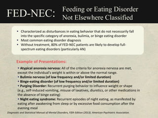 Feeding or Eating Disorder
Not Elsewhere Classified
 Characterized as disturbances in eating behavior that do not necessarily fall
into the specific category of anorexia, bulimia, or binge eating disorder
 Most common eating disorder diagnosis
 Without treatment, 80% of FED-NEC patients are likely to develop full-
spectrum eating disorders (particularly AN)
FED-NEC:
Example of Presentations:
 Atypical anorexia nervosa: All of the criteria for anorexia nervosa are met,
except the individual's weight is within or above the normal range.
 Bulimia nervosa (of low frequency and/or limited duration)
 Binge-eating disorder (of low frequency and/or limited duration)
 Purging Disorder: Recurrent purging behavior to influence weight or shape
(e.g., self-induced vomiting, misuse of laxatives, diuretics, or other medications in
the absence of binge eating)
 Night eating syndrome: Recurrent episodes of night eating, as manifested by
eating after awakening from sleep or by excessive food consumption after the
evening meal
Diagnostic and Statistical Manual of Mental Disorders, Fifth Edition (2013). American Psychiatric Association.
 