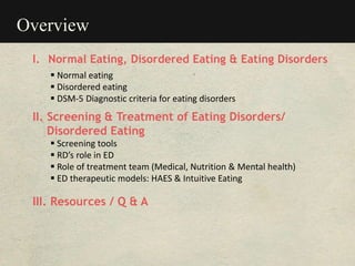 Overview
I. Normal Eating, Disordered Eating & Eating Disorders
 Normal eating
 Disordered eating
 DSM-5 Diagnostic criteria for eating disorders
II. Screening & Treatment of Eating Disorders/
Disordered Eating
 Screening tools
 RD’s role in ED
 Role of treatment team (Medical, Nutrition & Mental health)
 ED therapeutic models: HAES & Intuitive Eating
III. Resources / Q & A
 