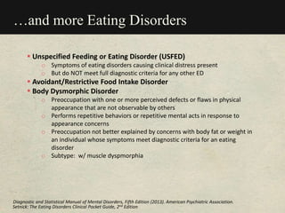 …and more Eating Disorders
 Unspecified Feeding or Eating Disorder (USFED)
o Symptoms of eating disorders causing clinical distress present
o But do NOT meet full diagnostic criteria for any other ED
 Avoidant/Restrictive Food Intake Disorder
 Body Dysmorphic Disorder
o Preoccupation with one or more perceived defects or flaws in physical
appearance that are not observable by others
o Performs repetitive behaviors or repetitive mental acts in response to
appearance concerns
o Preoccupation not better explained by concerns with body fat or weight in
an individual whose symptoms meet diagnostic criteria for an eating
disorder
o Subtype: w/ muscle dyspmorphia
Setnick: The Eating Disorders Clinical Pocket Guide, 2nd Edition
Diagnostic and Statistical Manual of Mental Disorders, Fifth Edition (2013). American Psychiatric Association.
 