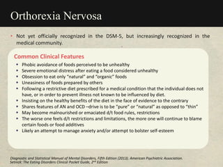 Orthorexia Nervosa
Common Clinical Features
 Phobic avoidance of foods perceived to be unhealthy
 Severe emotional distress after eating a food considered unhealthy
 Obsession to eat only “natural” and “organic” foods
 Uneasiness of foods prepared by others
 Following a restrictive diet prescribed for a medical condition that the individual does not
have, or in order to prevent illness not known to be influenced by diet.
 Insisting on the healthy benefits of the diet in the face of evidence to the contrary
 Shares features of AN and OCD –drive is to be “pure” or “natural” as opposed to “thin”
 May become malnourished or emaciated d/t food rules, restrictions
 The worse one feels d/t restrictions and limitations, the more one will continue to blame
certain foods or food additives
 Likely an attempt to manage anxiety and/or attempt to bolster self-esteem
• Not yet officially recognized in the DSM-5, but increasingly recognized in the
medical community.
Setnick: The Eating Disorders Clinical Pocket Guide, 2nd Edition
Diagnostic and Statistical Manual of Mental Disorders, Fifth Edition (2013). American Psychiatric Association.
 