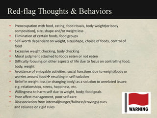 Red-flag Thoughts & Behaviors
 Preoccupation with food, eating, food rituals, body weight(or body
composition), size, shape and/or weight loss
 Elimination of certain foods, food groups
 Self-worth dependent on weight, size/shape, choice of foods, control of
food
 Excessive weight checking, body checking
 Moral judgment attached to foods eaten or not eaten
 Difficulty focusing on other aspects of life due to focus on controlling food,
body, weight
 Avoidance of enjoyable activities, social functions due to weight/body or
worries around food resulting in self isolation
 Belief in weight loss (or changing body) as a solution to unrelated issues:
e.g. relationships, stress, happiness, etc.
 Willingness to harm self due to weight, body, food goals
 Poor affect management, poor self-care
 Disassociation from internal(hunger/fullness/cravings) cues
and reliance on rigid rules
 