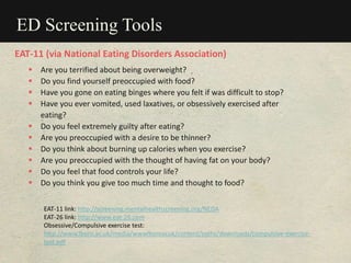 ED Screening Tools
 Are you terrified about being overweight?
 Do you find yourself preoccupied with food?
 Have you gone on eating binges where you felt if was difficult to stop?
 Have you ever vomited, used laxatives, or obsessively exercised after
eating?
 Do you feel extremely guilty after eating?
 Are you preoccupied with a desire to be thinner?
 Do you think about burning up calories when you exercise?
 Are you preoccupied with the thought of having fat on your body?
 Do you feel that food controls your life?
 Do you think you give too much time and thought to food?
EAT-11 link: http://screening.mentalhealthscreening.org/NEDA
EAT-26 link: http://www.eat-26.com
Obsessive/Compulsive exercise test:
http://www.lboro.ac.uk/media/wwwlboroacuk/content/ssehs/downloads/compulsive-exercise-
test.pdf
EAT-11 (via National Eating Disorders Association)
 