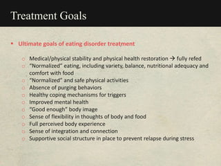Treatment Goals
 Ultimate goals of eating disorder treatment
o Medical/physical stability and physical health restoration  fully refed
o “Normalized” eating, including variety, balance, nutritional adequacy and
comfort with food
o “Normalized” and safe physical activities
o Absence of purging behaviors
o Healthy coping mechanisms for triggers
o Improved mental health
o “Good enough” body image
o Sense of flexibility in thoughts of body and food
o Full perceived body experience
o Sense of integration and connection
o Supportive social structure in place to prevent relapse during stress
 