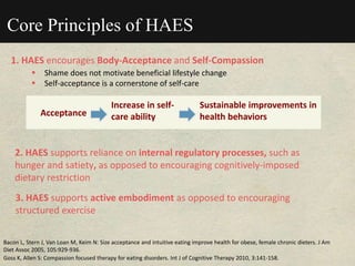 Core Principles of HAES
1. HAES encourages Body-Acceptance and Self-Compassion
 Shame does not motivate beneficial lifestyle change
 Self-acceptance is a cornerstone of self-care
Goss K, Allen S: Compassion focused therapy for eating disorders. Int J of Cognitive Therapy 2010, 3:141-158.
Bacon L, Stern J, Van Loan M, Keim N: Size acceptance and intuitive eating improve health for obese, female chronic dieters. J Am
Diet Assoc 2005, 105:929-936.
Acceptance
Increase in self-
care ability
Sustainable improvements in
health behaviors
2. HAES supports reliance on internal regulatory processes, such as
hunger and satiety, as opposed to encouraging cognitively-imposed
dietary restriction
3. HAES supports active embodiment as opposed to encouraging
structured exercise
 